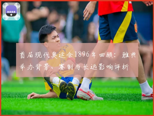首届现代奥运会1896年回顾：雅典举办背景、赛制与长远影响评析