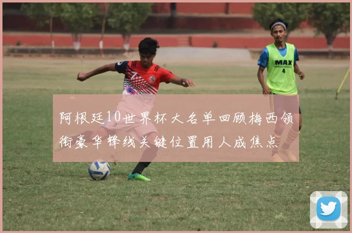 阿根廷10世界杯大名单回顾梅西领衔豪华锋线关键位置用人成焦点