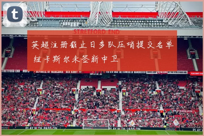 英超注册截止日多队压哨提交名单 纽卡斯尔未签新中卫