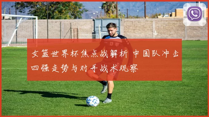 女篮世界杯焦点战解析 中国队冲击四强走势与对手战术观察