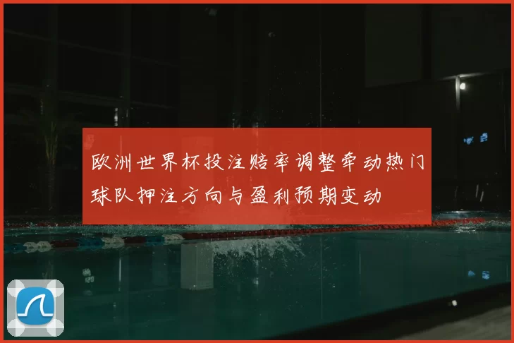 欧洲世界杯投注赔率调整牵动热门球队押注方向与盈利预期变动