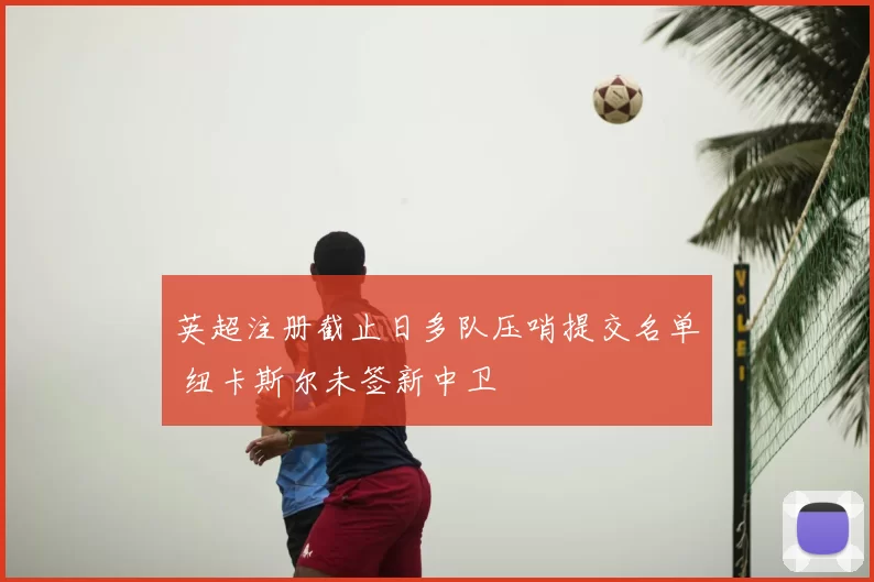 英超注册截止日多队压哨提交名单 纽卡斯尔未签新中卫