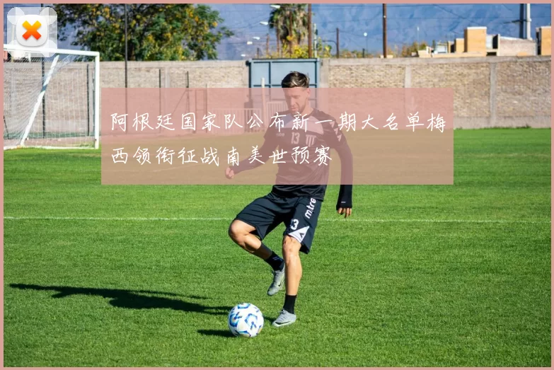 阿根廷国家队公布新一期大名单梅西领衔征战南美世预赛