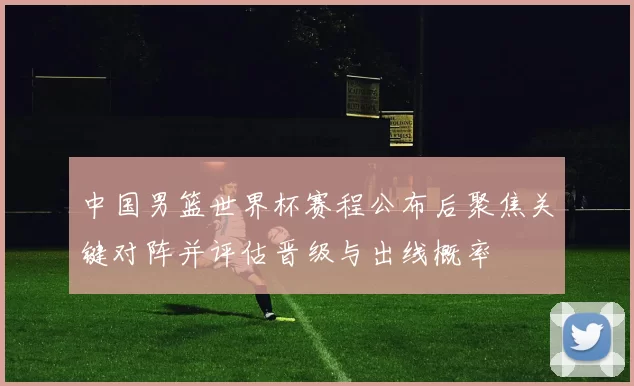 中国男篮世界杯赛程公布后聚焦关键对阵并评估晋级与出线概率