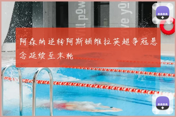 阿森纳逆转阿斯顿维拉英超争冠悬念延续至末轮