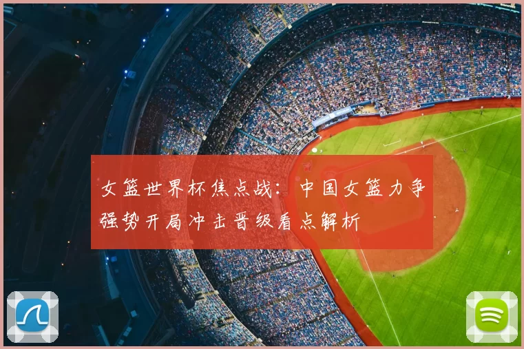 女篮世界杯焦点战：中国女篮力争强势开局冲击晋级看点解析