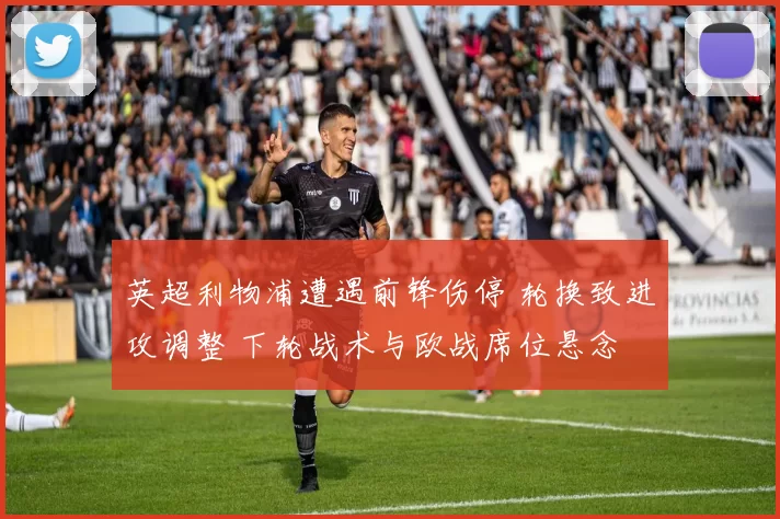 英超利物浦遭遇前锋伤停 轮换致进攻调整 下轮战术与欧战席位悬念