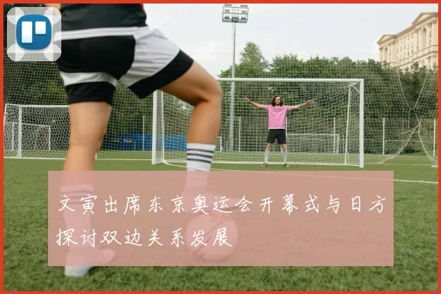文寅出席东京奥运会开幕式与日方探讨双边关系发展