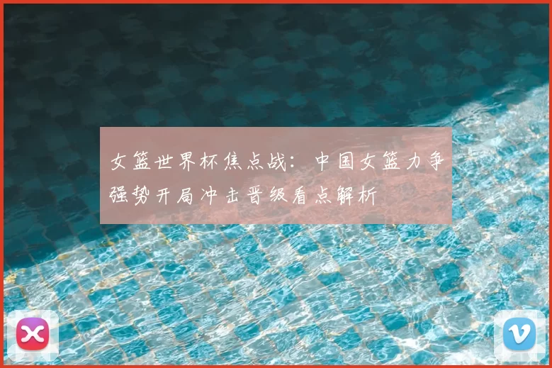 女篮世界杯焦点战：中国女篮力争强势开局冲击晋级看点解析