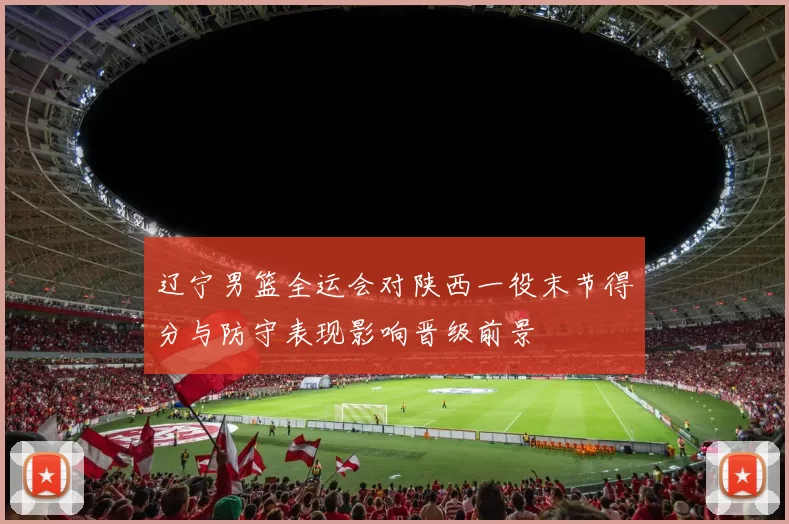 辽宁男篮全运会对陕西一役末节得分与防守表现影响晋级前景