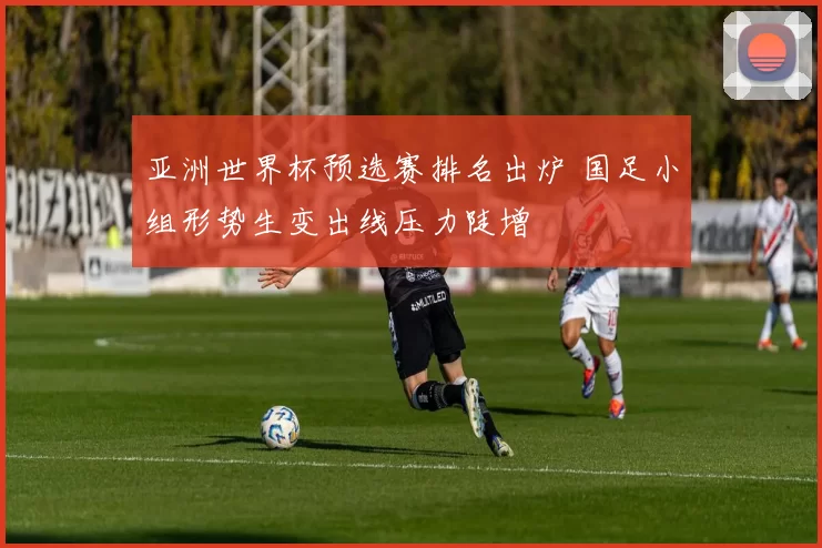 亚洲世界杯预选赛排名出炉 国足小组形势生变出线压力陡增