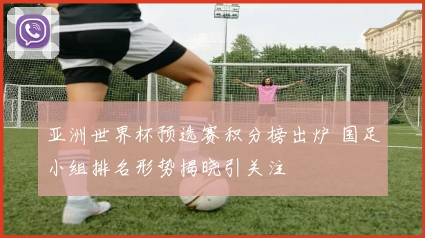 亚洲世界杯预选赛积分榜出炉 国足小组排名形势揭晓引关注