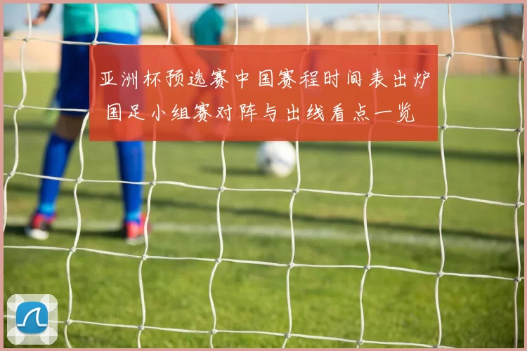 亚洲杯预选赛中国赛程时间表出炉 国足小组赛对阵与出线看点一览