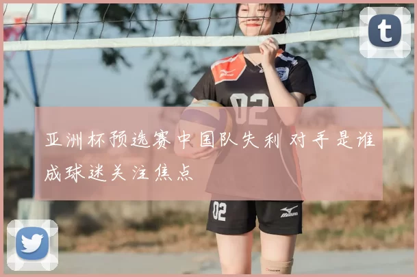 亚洲杯预选赛中国队失利 对手是谁成球迷关注焦点