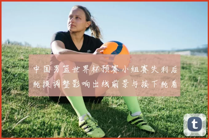 中国男篮世界杯预赛小组赛失利后轮换调整影响出线前景与接下轮看点