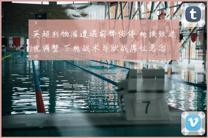 英超利物浦遭遇前锋伤停 轮换致进攻调整 下轮战术与欧战席位悬念