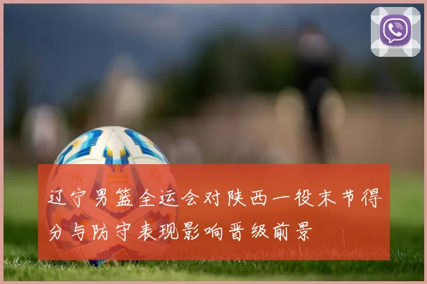 辽宁男篮全运会对陕西一役末节得分与防守表现影响晋级前景