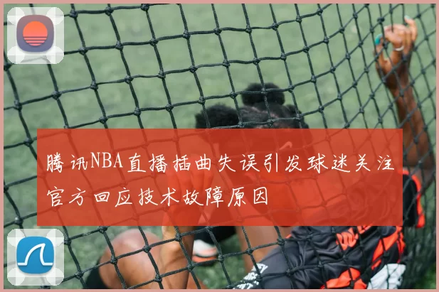 腾讯NBA直播插曲失误引发球迷关注官方回应技术故障原因