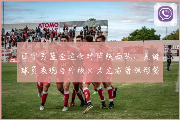 辽宁男篮全运会对阵陕西队,关键球员表现与外线火力左右晋级形势