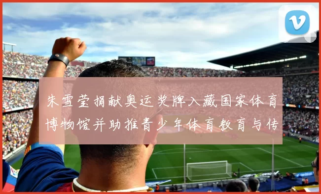 朱雪莹捐献奥运奖牌入藏国家体育博物馆并助推青少年体育教育与传承