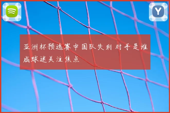亚洲杯预选赛中国队失利 对手是谁成球迷关注焦点