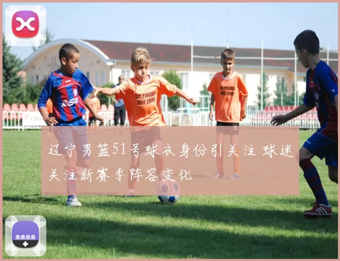 辽宁男篮51号球衣身份引关注 球迷关注新赛季阵容变化