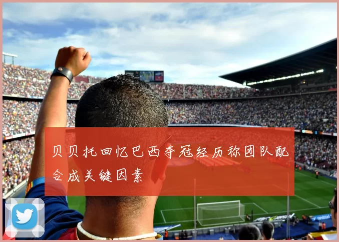 贝贝托回忆巴西夺冠经历称团队配合成关键因素
