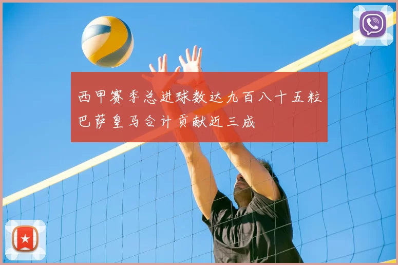 西甲赛季总进球数达九百八十五粒巴萨皇马合计贡献近三成