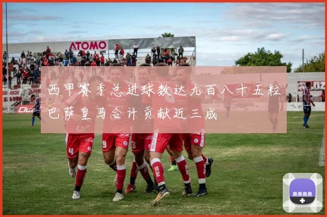 西甲赛季总进球数达九百八十五粒巴萨皇马合计贡献近三成