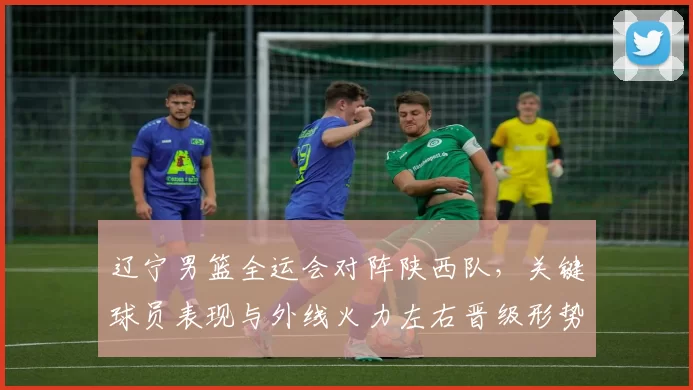 辽宁男篮全运会对阵陕西队,关键球员表现与外线火力左右晋级形势