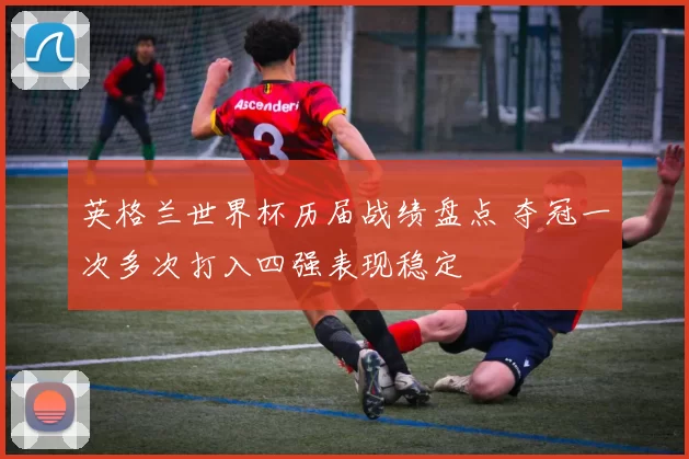 英格兰世界杯历届战绩盘点 夺冠一次多次打入四强表现稳定