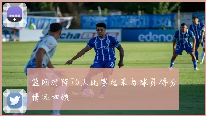 篮网对阵76人比赛结果与球员得分情况回顾