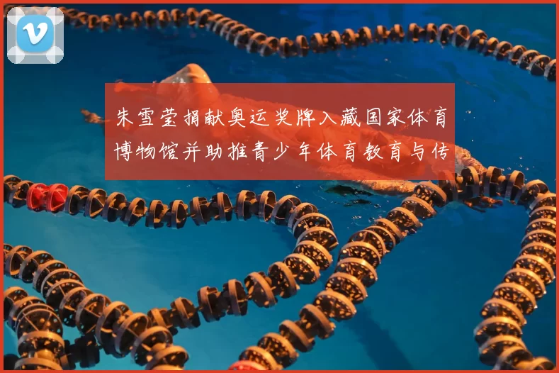 朱雪莹捐献奥运奖牌入藏国家体育博物馆并助推青少年体育教育与传承