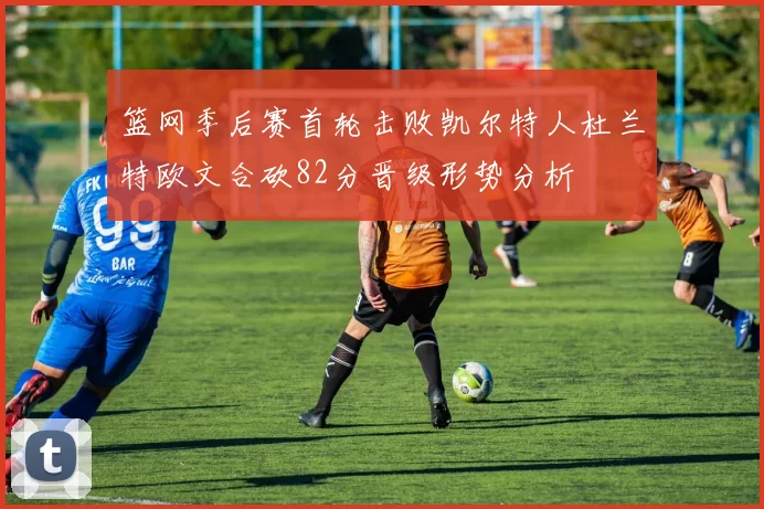 篮网季后赛首轮击败凯尔特人杜兰特欧文合砍82分晋级形势分析