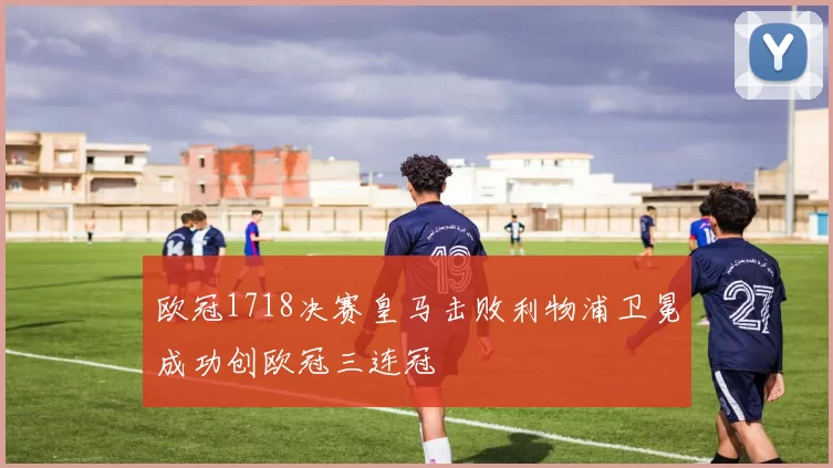欧冠1718决赛皇马击败利物浦卫冕成功创欧冠三连冠